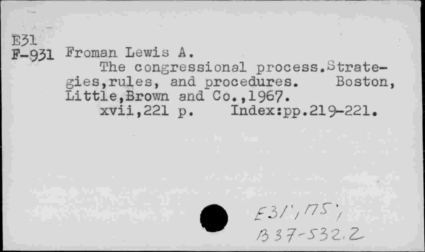 ﻿E31
F-931 Eroman Lewis A.
The congressional process.Strategies,rules, and procedures. Boston, Little,Brown and Co.,1967•
xvii,221 p.	Index:pp.219-221.
£3/'/